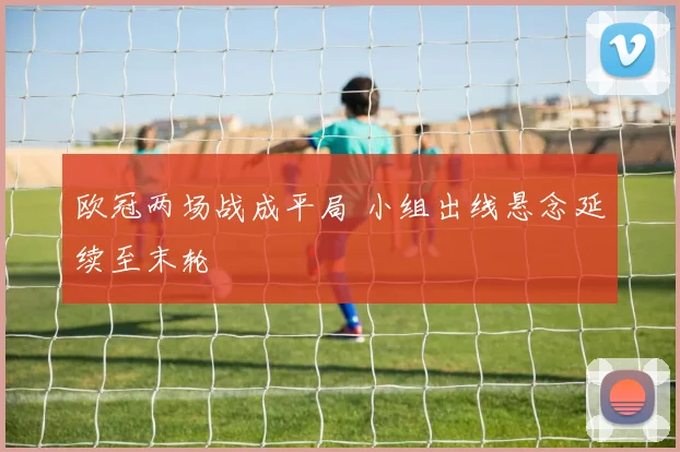 欧冠两场战成平局 小组出线悬念延续至末轮