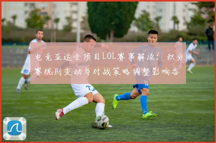 电竞亚运会项目LOL赛事解读：积分赛规则变动与对战策略调整影响各队出线形势