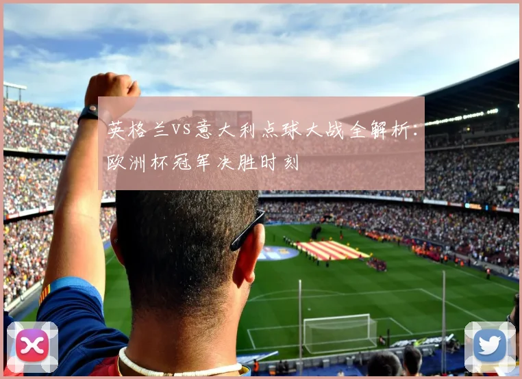 英格兰vs意大利点球大战全解析：欧洲杯冠军决胜时刻