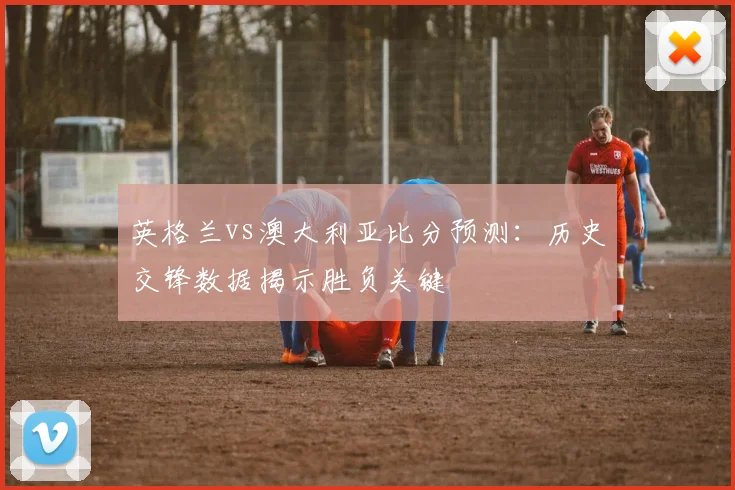 英格兰vs澳大利亚比分预测：历史交锋数据揭示胜负关键