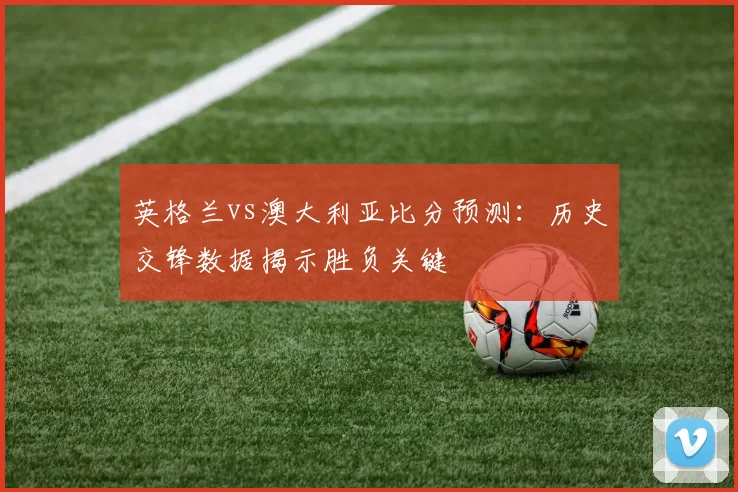 英格兰vs澳大利亚比分预测：历史交锋数据揭示胜负关键