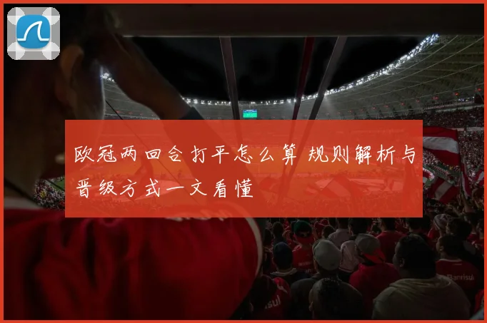 欧冠两回合打平怎么算 规则解析与晋级方式一文看懂