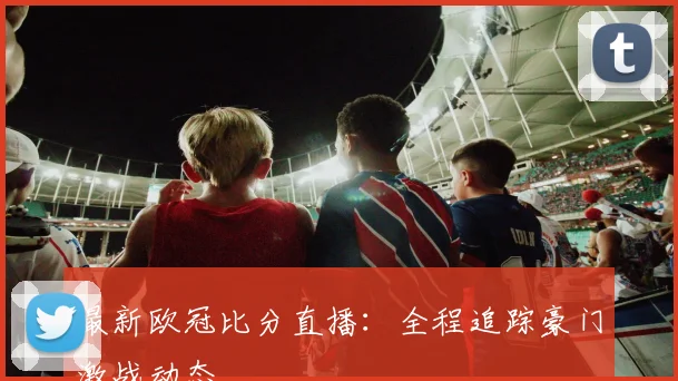 最新欧冠比分直播：全程追踪豪门激战动态