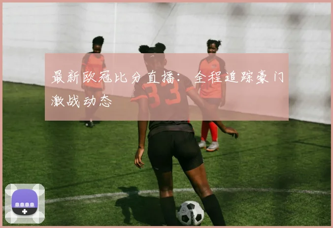 最新欧冠比分直播：全程追踪豪门激战动态